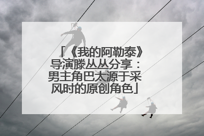 《我的阿勒泰》导演滕丛丛分享：男主角巴太源于采风时的原创角色