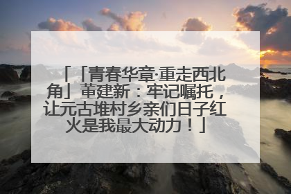 「青春华章·重走西北角」董建新：牢记嘱托，让元古堆村乡亲们日子红火是我最大动力！