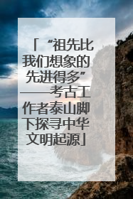 “祖先比我们想象的先进得多”——考古工作者泰山脚下探寻中华文明起源