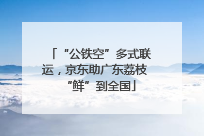 “公铁空”多式联运，京东助广东荔枝“鲜”到全国