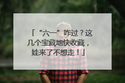 “六一”咋过？这几个宝藏地快收藏，娃来了不想走！