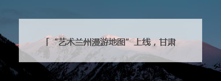 “艺术兰州漫游地图”上线，甘肃兰州惠民演出季解锁文旅新体验