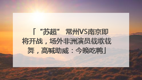 “苏超” 常州VS南京即将开战，场外非洲演员载歌载舞，高喊助威：今晚吃鸭