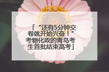 “还有5分钟交卷就开始兴奋！”考物化政的青岛考生首批结束高考