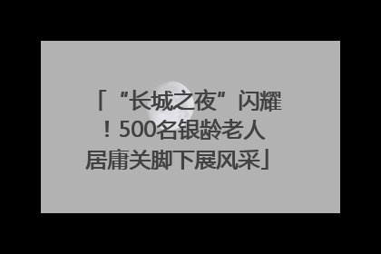 “长城之夜”闪耀！500名银龄老人居庸关脚下展风采