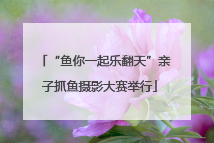 “鱼你一起乐翻天”亲子抓鱼摄影大赛举行