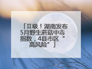 Ⅱ级！湖南发布5月野生蘑菇中毒指数，4县市区“高风险”