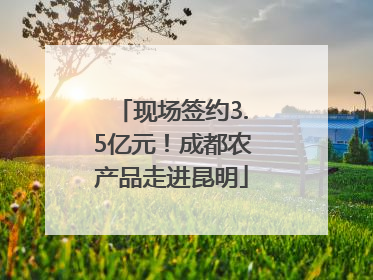 现场签约3.5亿元！成都农产品走进昆明