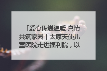 爱心传递温暖 真情共筑家园｜太原天使儿童医院走进福利院，以爱守护童真笑颜！