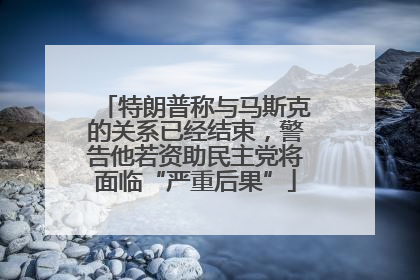 特朗普称与马斯克的关系已经结束，警告他若资助民主党将面临“严重后果”