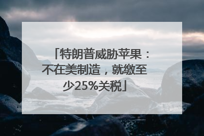特朗普威胁苹果：不在美制造，就缴至少25%关税