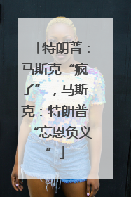 特朗普：马斯克“疯了”，马斯克：特朗普“忘恩负义”