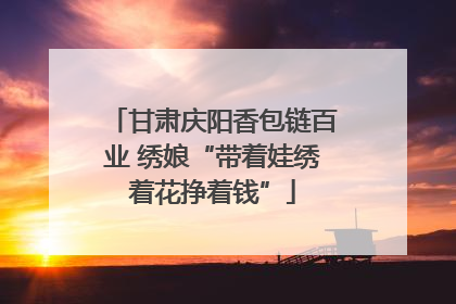 甘肃庆阳香包链百业 绣娘“带着娃绣着花挣着钱”