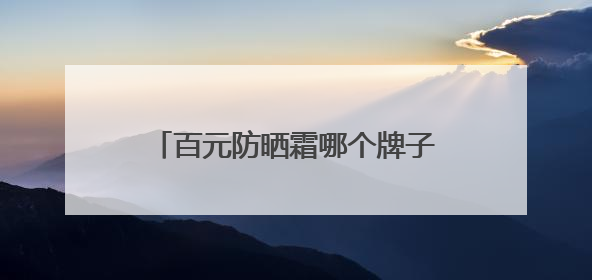 百元防晒霜哪个牌子好？推荐这10款，性价比高口碑佳！