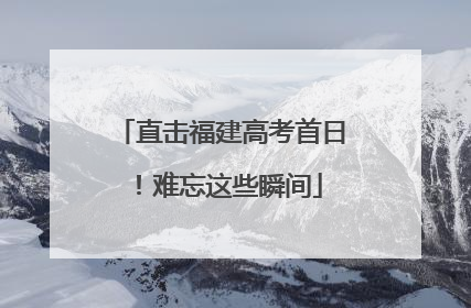 直击福建高考首日！难忘这些瞬间