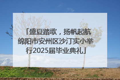 盛夏踏歌，扬帆起航 绵阳市安州区沙汀实小举行2025届毕业典礼