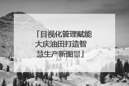 目视化管理赋能 大庆油田打造智慧生产新图景