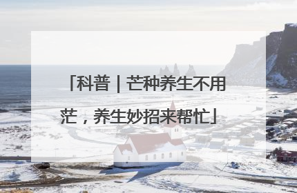 科普｜芒种养生不用茫，养生妙招来帮忙