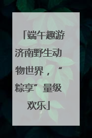端午趣游济南野生动物世界，“粽享”量级欢乐