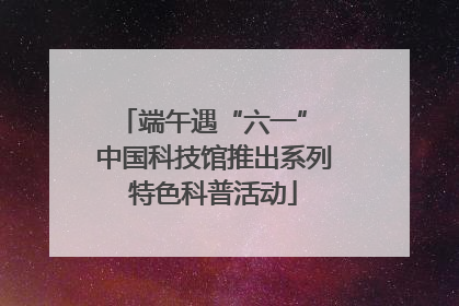 端午遇“六一” 中国科技馆推出系列特色科普活动