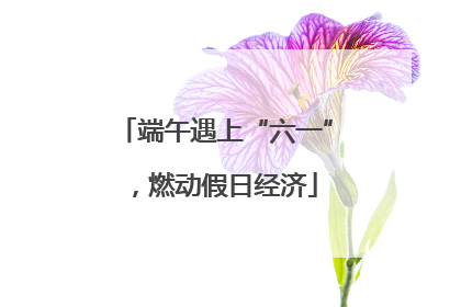 端午遇上“六一”，燃动假日经济