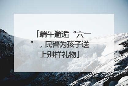 端午邂逅“六一”，民警为孩子送上别样礼物