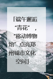 端午邂逅“青花”，“移动博物馆”点亮郑州城市文化空间