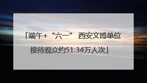 端午+“六一” 西安文博单位接待观众约51.34万人次