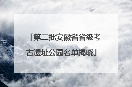 第二批安徽省省级考古遗址公园名单揭晓