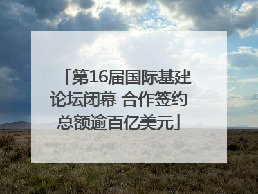 第16届国际基建论坛闭幕 合作签约总额逾百亿美元