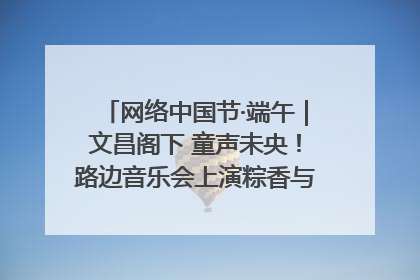 网络中国节·端午｜文昌阁下 童声未央！路边音乐会上演粽香与童真的诗意交响