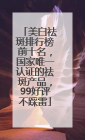 美白祛斑排行榜前十名，国家唯一认证的祛斑产品，99好评不踩雷