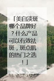 美白淡斑哪个品牌好？什么产品可以有效祛斑，斑点肌的热门之选！