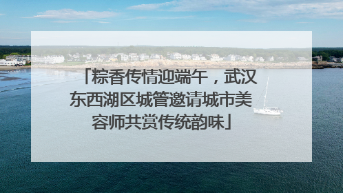 粽香传情迎端午，武汉东西湖区城管邀请城市美容师共赏传统韵味