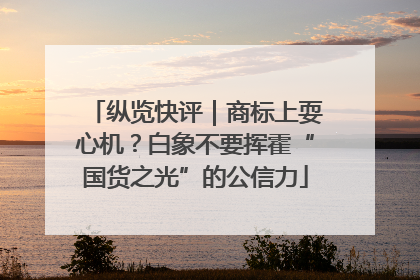 纵览快评｜商标上耍心机？白象不要挥霍“国货之光”的公信力