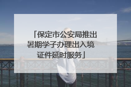 保定市公安局推出暑期学子办理出入境证件延时服务