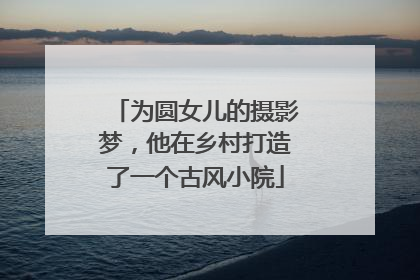 为圆女儿的摄影梦，他在乡村打造了一个古风小院