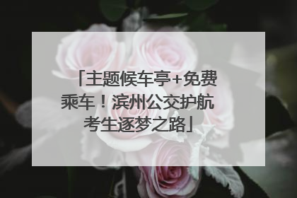 主题候车亭+免费乘车！滨州公交护航考生逐梦之路