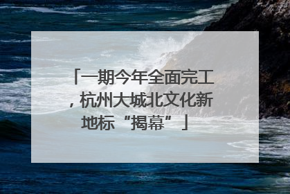一期今年全面完工，杭州大城北文化新地标“揭幕”