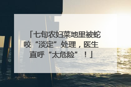 七旬农妇菜地里被蛇咬“淡定”处理，医生直呼“太危险”！