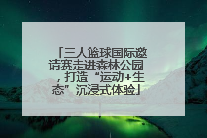 三人篮球国际邀请赛走进森林公园，打造“运动+生态”沉浸式体验