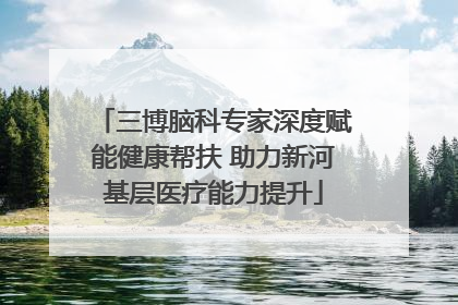 三博脑科专家深度赋能健康帮扶 助力新河基层医疗能力提升