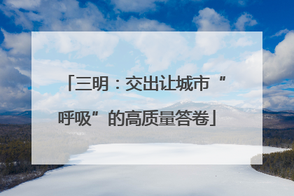 三明：交出让城市“呼吸”的高质量答卷