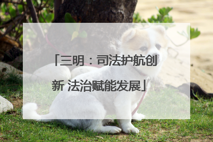 三明：司法护航创新 法治赋能发展