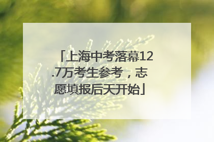 上海中考落幕12.7万考生参考，志愿填报后天开始