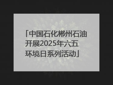 中国石化郴州石油开展2025年六五环境日系列活动