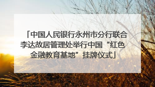 中国人民银行永州市分行联合李达故居管理处举行中国“红色金融教育基地”挂牌仪式