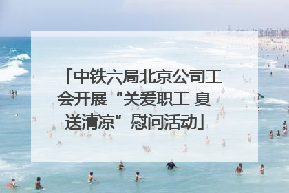 中铁六局北京公司工会开展“关爱职工 夏送清凉”慰问活动