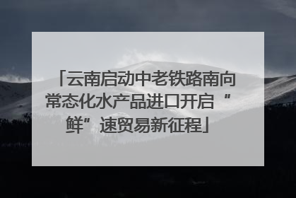 云南启动中老铁路南向常态化水产品进口开启“鲜”速贸易新征程