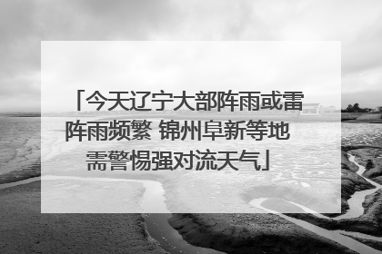 今天辽宁大部阵雨或雷阵雨频繁 锦州阜新等地需警惕强对流天气